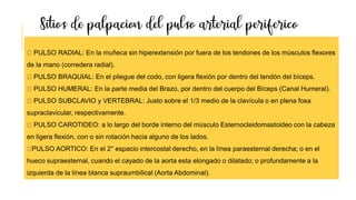 PULSO RADIAL: En la muñeca sin hiperextensión por fuera de los tendones de los músculos flexores
de la mano (corredera radial).
PULSO BRAQUIAL: En el pliegue del codo, con ligera flexión por dentro del tendón del bíceps.
PULSO HUMERAL: En la parte media del Brazo, por dentro del cuerpo del Bíceps (Canal Humeral).
PULSO SUBCLAVIO y VERTEBRAL: Justo sobre el 1/3 medio de la clavícula o en plena fosa
supraclavicular, respectivamente.
PULSO CAROTIDEO: a lo largo del borde interno del músculo Esternocleidomastoideo con la cabeza
en ligera flexión, con o sin rotación hacia alguno de los lados.
PULSO AORTICO: En el 2° espacio intercostal derecho, en la línea paraesternal derecha; o en el
hueco supraesternal, cuando el cayado de la aorta esta elongado o dilatado; o profundamente a la
izquierda de la línea blanca supraumbilical (Aorta Abdominal).
 