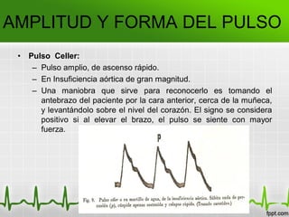 AMPLITUD Y FORMA DEL PULSO
• Pulso Celler:
– Pulso amplio, de ascenso rápido.
– En Insuficiencia aórtica de gran magnitud.
– Una maniobra que sirve para reconocerlo es tomando el
antebrazo del paciente por la cara anterior, cerca de la muñeca,
y levantándolo sobre el nivel del corazón. El signo se considera
positivo si al elevar el brazo, el pulso se siente con mayor
fuerza.
 