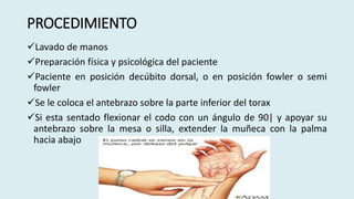 PROCEDIMIENTO
Lavado de manos
Preparación física y psicológica del paciente
Paciente en posición decúbito dorsal, o en posición fowler o semi
fowler
Se le coloca el antebrazo sobre la parte inferior del torax
Si esta sentado flexionar el codo con un ángulo de 90| y apoyar su
antebrazo sobre la mesa o silla, extender la muñeca con la palma
hacia abajo
 