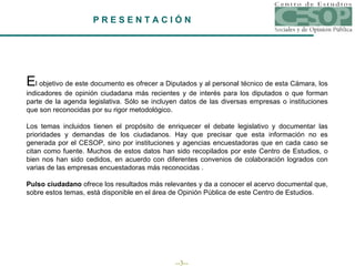 P R E S E N T A C I Ó N E l objetivo de este documento es ofrecer a Diputados y al personal técnico de esta Cámara, los indicadores de opinión ciudadana más recientes y de interés para los diputados o que forman parte de la agenda legislativa. Sólo se incluyen datos de las diversas empresas o instituciones que son reconocidas por su rigor metodológico. Los temas incluidos tienen el propósito de enriquecer el debate legislativo y documentar las prioridades y demandas de los ciudadanos. Hay que precisar que esta información no es generada por el CESOP, sino por instituciones y agencias encuestadoras que en cada caso se citan como fuente. Muchos de estos datos han sido recopilados por este Centro de Estudios, o bien nos han sido cedidos, en acuerdo con diferentes convenios de colaboración logrados con varias de las empresas encuestadoras más reconocidas . Pulso ciudadano  ofrece los resultados más relevantes y da a conocer el acervo documental que, sobre estos temas, está disponible en el área de Opinión Pública de este Centro de Estudios.  