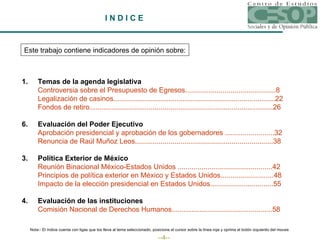 I N D I C E   Este trabajo contiene indicadores de opinión sobre: 1. Temas de la agenda legislativa Controversia sobre el Presupuesto de Egresos..............................................	8 Legalización de casinos..................................................................................	22 Fondos de retiro.............................................................................................	26 Evaluación del Poder Ejecutivo Aprobación presidencial y aprobación de los gobernadores .........................	32 Renuncia de Raúl Muñoz  Leos ......................................................................	38 3. Política Exterior de México Reunión Binacional México-Estados Unidos ................................................	42 Principios de política exterior en México y Estados Unidos...........................	48 Impacto de la elección presidencial en Estados Unidos................................	55 4. Evaluación de las instituciones Comisión Nacional de Derechos Humanos...................................................	58 Nota:- El índice cuenta con ligas que los lleva al tema seleccionado, posicione el cursor sobre la línea roja y oprima el botón izquierdo del mouse 