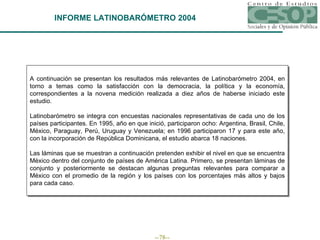 INFORME LATINOBARÓMETRO 2004 A continuación se presentan los resultados más relevantes de Latinobarómetro 2004 , en torno a temas como la satisfacción con la democracia, la política y la economía,  correspondientes a la novena   medición realizada a diez años de haberse iniciado este estudio.   Latinobarómetro se integra con encuestas nacionales representativas de cada uno de los países participantes.  En 1995, año en que inició, participaron ocho: Argentina, Brasil, Chile, México, Paraguay, Perú, Uruguay y Venezuela; en 1996 participaron 17 y para este año, con la incorporación de República Dominicana, el estudio abarca 18 naciones.   Las láminas que se muestran a continuación pretenden exhibir el nivel en que se encuentra México dentro del conjunto de países de América Latina. Primero, se presentan láminas de conjunto y posteriormente se destacan algunas preguntas relevantes para comparar a México con el promedio de la región y los países con los porcentajes más altos y bajos para cada caso. 