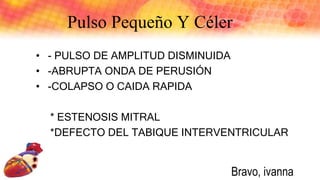Pulso Pequeño Y Céler
• - PULSO DE AMPLITUD DISMINUIDA
• -ABRUPTA ONDA DE PERUSIÓN
• -COLAPSO O CAIDA RAPIDA
* ESTENOSIS MITRAL
*DEFECTO DEL TABIQUE INTERVENTRICULAR
Bravo, ivanna
 