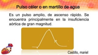 Pulso céler o en martillo de agua
Es un pulso amplio, de ascenso rápido. Se
encuentra principalmente en la insuficiencia
aórtica de gran magnitud.
Castillo, mariel
 