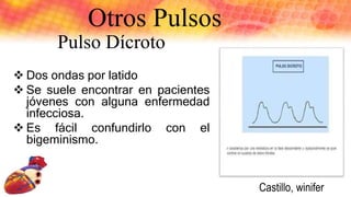 Otros Pulsos
Pulso Dícroto
 Dos ondas por latido
 Se suele encontrar en pacientes
jóvenes con alguna enfermedad
infecciosa.
 Es fácil confundirlo con el
bigeminismo.
Castillo, winifer
 