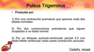 Pulsus Trigeminus
• Producido por:
1) Por una contracción prematura que aparece cada dos
latidos normales.
2) Por dos contracciones prematuras que siguen
acopladas a un latido normal.
3) Por un bloqueo auriculo-ventricular parcial 4:3 con
latido fallido ventricular cada cuarta contracción auricular.
Cedeño, misael
 
