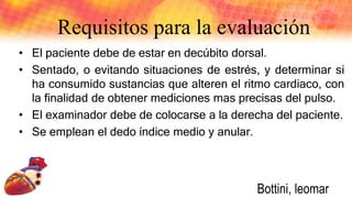• El paciente debe de estar en decúbito dorsal.
• Sentado, o evitando situaciones de estrés, y determinar si
ha consumido sustancias que alteren el ritmo cardiaco, con
la finalidad de obtener mediciones mas precisas del pulso.
• El examinador debe de colocarse a la derecha del paciente.
• Se emplean el dedo índice medio y anular.
Requisitos para la evaluación
Bottini, leomar
 