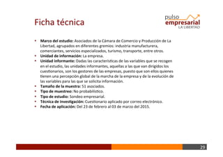 29	
  
§  Marco	
  del	
  estudio:	
  Asociados	
  de	
  la	
  Cámara	
  de	
  Comercio	
  y	
  Producción	
  de	
  La	
  
Libertad,	
  agrupados	
  en	
  diferentes	
  gremios:	
  industria	
  manufacturera,	
  
comerciantes,	
  servicios	
  especializados,	
  turismo,	
  transporte,	
  entre	
  otros.	
  
§  Unidad	
  de	
  información:	
  La	
  empresa.	
  	
  
§  Unidad	
  informante:	
  Dadas	
  las	
  caracterísBcas	
  de	
  las	
  variables	
  que	
  se	
  recogen	
  
en	
  el	
  estudio,	
  las	
  unidades	
  informantes,	
  aquellas	
  a	
  las	
  que	
  van	
  dirigidos	
  los	
  
cuesBonarios,	
  son	
  los	
  gestores	
  de	
  las	
  empresas,	
  puesto	
  que	
  son	
  ellos	
  quienes	
  
Benen	
  una	
  percepción	
  global	
  de	
  la	
  marcha	
  de	
  la	
  empresa	
  y	
  de	
  la	
  evolución	
  de	
  
las	
  variables	
  para	
  las	
  que	
  se	
  solicita	
  información.	
  
§  Tamaño	
  de	
  la	
  muestra:	
  51	
  asociados.	
  
§  Tipo	
  de	
  muestreo:	
  No	
  probabilísBco.	
  	
  
§  Tipo	
  de	
  estudio:	
  Sondeo	
  empresarial.	
  
§  Técnica	
  de	
  inves+gación:	
  CuesBonario	
  aplicado	
  por	
  correo	
  electrónico.	
  
§  Fecha	
  de	
  aplicación:	
  Del	
  23	
  de	
  febrero	
  al	
  03	
  de	
  marzo	
  del	
  2015.	
  
Ficha	
  técnica	
  
 