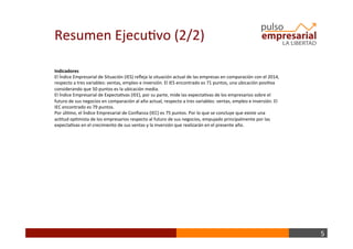 5	
  
Indicadores	
  
El	
  Índice	
  Empresarial	
  de	
  Situación	
  (IES)	
  reﬂeja	
  la	
  situación	
  actual	
  de	
  las	
  empresas	
  en	
  comparación	
  con	
  el	
  2014,	
  
respecto	
  a	
  tres	
  variables:	
  ventas,	
  empleo	
  e	
  inversión.	
  El	
  IES	
  encontrado	
  es	
  71	
  puntos,	
  una	
  ubicación	
  posiBva	
  
considerando	
  que	
  50	
  puntos	
  es	
  la	
  ubicación	
  media.	
  
El	
  Índice	
  Empresarial	
  de	
  ExpectaBvas	
  (IEE),	
  por	
  su	
  parte,	
  mide	
  las	
  expectaBvas	
  de	
  los	
  empresarios	
  sobre	
  el	
  
futuro	
  de	
  sus	
  negocios	
  en	
  comparación	
  al	
  año	
  actual,	
  respecto	
  a	
  tres	
  variables:	
  ventas,	
  empleo	
  e	
  inversión.	
  El	
  
IEC	
  encontrado	
  es	
  79	
  puntos.	
  	
  
Por	
  úlBmo,	
  el	
  Índice	
  Empresarial	
  de	
  Conﬁanza	
  (IEC)	
  es	
  75	
  puntos.	
  Por	
  lo	
  que	
  se	
  concluye	
  que	
  existe	
  una	
  
acBtud	
  opBmista	
  de	
  los	
  empresarios	
  respecto	
  al	
  futuro	
  de	
  sus	
  negocios,	
  empujado	
  principalmente	
  por	
  las	
  
expectaBvas	
  en	
  el	
  crecimiento	
  de	
  sus	
  ventas	
  y	
  la	
  inversión	
  que	
  realizarán	
  en	
  el	
  presente	
  año.	
  
Resumen	
  EjecuBvo	
  (2/2)	
  
 