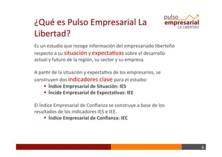 6	
  
Es	
  un	
  estudio	
  que	
  recoge	
  información	
  del	
  empresariado	
  liberteño	
  
respecto	
  a	
  su	
  situación	
  y	
  expectaBvas	
  sobre	
  el	
  desarrollo	
  
actual	
  y	
  futuro	
  de	
  la	
  región,	
  su	
  sector	
  y	
  su	
  empresa.	
  
	
  
A	
  parBr	
  de	
  la	
  situación	
  y	
  expectaBva	
  de	
  los	
  empresarios,	
  se	
  
construyen	
  dos	
  indicadores	
  clave	
  para	
  el	
  estudio:	
  	
  
§ 	
  	
  Índice	
  Empresarial	
  de	
  Situación:	
  IES	
  
§ 	
  	
  Íncide	
  Empresarial	
  de	
  Expecta+vas:	
  IEE	
  
El	
  Índice	
  Empresarial	
  de	
  Conﬁanza	
  se	
  construye	
  a	
  base	
  de	
  los	
  
resultados	
  de	
  los	
  indicadores	
  IES	
  e	
  IEE.	
  
§ 	
  	
  Índice	
  Empresarial	
  de	
  Conﬁanza:	
  IEC	
  
¿Qué	
  es	
  Pulso	
  Empresarial	
  La	
  
Libertad?	
  
 