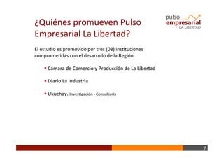7	
  
¿Quiénes	
  promueven	
  Pulso	
  
Empresarial	
  La	
  Libertad?	
  
El	
  estudio	
  es	
  promovido	
  por	
  tres	
  (03)	
  insBtuciones	
  
compromeBdas	
  con	
  el	
  desarrollo	
  de	
  la	
  Región.	
  
	
  
§ 	
  Cámara	
  de	
  Comercio	
  y	
  Producción	
  de	
  La	
  Libertad	
  
§ 	
  Diario	
  La	
  Industria	
  
§ 	
  Ukuchay.	
  Inves+gación	
  -­‐	
  Consultoría	
  
 