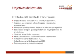 9	
  
ObjeBvos	
  del	
  estudio	
  
El	
  estudio	
  está	
  orientado	
  a	
  determinar:	
  
	
  
§  ExpectaBvas	
  de	
  evolución	
  de	
  la	
  coyuntura	
  económica.	
  
§  Aspectos	
  que	
  impactan	
  sobre	
  el	
  negocio	
  y	
  estrategias	
  
empresariales.	
  
§  Principales	
  preocupaciones	
  respecto	
  al	
  mercado	
  y	
  a	
  la	
  gesBón.	
  
§  Sectores	
  de	
  la	
  región	
  que	
  se	
  perciben	
  con	
  mayor	
  potencial	
  de	
  
crecimiento.	
  
§  Situación	
  actual	
  de	
  las	
  empresas.	
  
§  ExpectaBvas	
  sobre	
  la	
  situación	
  futura	
  de	
  las	
  empresas.	
  
§  Índice	
  Empresarial	
  de	
  Situación	
  (IES).	
  
§  Índice	
  Empresarial	
  de	
  ExpectaBvas	
  (IEE).	
  
§  Índice	
  Empresarial	
  de	
  Conﬁanza	
  (IEC).	
  
 