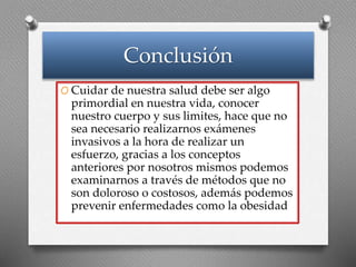 Conclusión
O Cuidar de nuestra salud debe ser algo
primordial en nuestra vida, conocer
nuestro cuerpo y sus limites, hace que no
sea necesario realizarnos exámenes
invasivos a la hora de realizar un
esfuerzo, gracias a los conceptos
anteriores por nosotros mismos podemos
examinarnos a través de métodos que no
son doloroso o costosos, además podemos
prevenir enfermedades como la obesidad
 