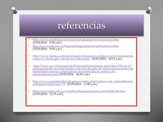 referencias
O http://www.salonhogar.com/ciencias/salud/primerosaux/puso.htm
(31/01/2016 9:30 a.m.)
O http://www.rena.edu.ve/SegundaEtapa/deporte/aptitudfisica.html
(31/01/2016 9:50 a.m.)
O http://www.vitonica.com/spinning/la-frecuencia-cardiaca-y-el-entrenamiento-
como-se-calcula-que-valores-son-adecuados (31/01/2016 10:15 a.m.)
O http://www.ucv.ve/navegacion-horizontal/areas/areas-generales/vida-en-el-
campus/el-judo-ucevista-primer-web-site-de-judo-de-venezuela/secciones-de-
interes/judo-ciencia-y-mas/calculo-de-la-frecuencia-cardiaca-de-
entrenamiento.html (31/01/2016 10:30 a.m.)
O http://www.noalaobesidad.df.gob.mx/index.php?option=com_content&view=
article&id=52&Itemid=76 (31/01/2016 11:00 a.m.)
O https://www.nlm.nih.gov/medlineplus/spanish/ency/article/007196.htm
(31/01/2016 11:15 a.m.)
 