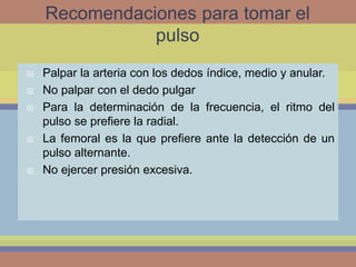 Recomendaciones para tomar el
pulso
Palpar la arteria con los dedos índice, medio y anular.
No palpar con el dedo pulgar
Para la determinación de la frecuencia, el ritmo del
pulso se prefiere la radial.
La femoral es la que prefiere ante la detección de un
pulso alternante.
No ejercer presión excesiva.