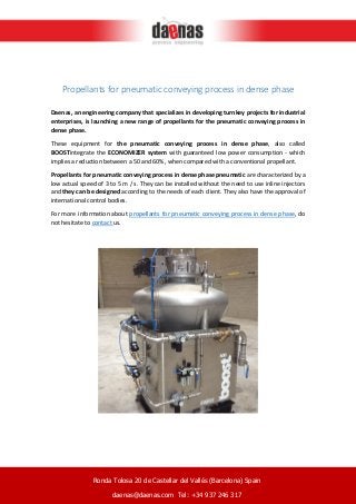 Propellants for pneumatic conveying process in dense phase
Daenas, an engineering company that specializes in developing turnkey projects for industrial
enterprises, is launching a new range of propellants for the pneumatic conveying process in
dense phase.
These equipment for the pneumatic conveying process in dense phase, also called
BOOSTintegrate the ECONOMIZER system with guaranteed low power consumption - which
implies a reduction between a 50 and 60%, when compared with a conventional propellant.
Propellants for pneumatic conveying process in dense phase pneumatic are characterized by a
low actual speed of 3 to 5 m / s. They can be installed without the need to use inline injectors
and they can be designed according to the needs of each client. They also have the approval of
international control bodies.
For more information about propellants for pneumatic conveying process in dense phase, do
not hesitate to contact us.
Ronda Tolosa 20 de Castellar del Vallés (Barcelona) Spain
daenas@daenas.com Tel: +34 937 246 317
 