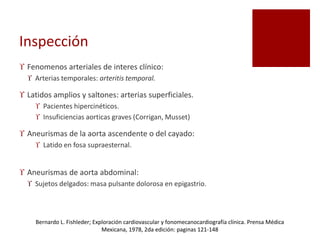 Inspección
 Fenomenos arteriales de interes clínico:
 Arterias temporales: arteritis temporal.
 Latidos amplios y saltones: arterias superficiales.
 Pacientes hipercinéticos.
 Insuficiencias aorticas graves (Corrigan, Musset)
 Aneurismas de la aorta ascendente o del cayado:
 Latido en fosa supraesternal.
 Aneurismas de aorta abdominal:
 Sujetos delgados: masa pulsante dolorosa en epigastrio.
Bernardo L. Fishleder; Exploración cardiovascular y fonomecanocardiografía clínica. Prensa Médica
Mexicana, 1978, 2da edición: paginas 121-148
 