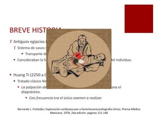 BREVE HISTORIA
 Antiguos egipcios (1350 a.C)
 Sistema de vasos se originaban en el corazón.
 Transporte de sustancias líquidas y sólidad.
 Consideraban la fuerza del pulso como el estado de salud del individuo.
 Huang Ti (2250 a.C)
 Tratado clásico Nei ching: diagnóstico por el pulso.
 La palpación del pulso era el elemento más importante para el
diagnóstico.
 Con frecuencia era el único examen a realizar.
Bernardo L. Fishleder; Exploración cardiovascular y fonomecanocardiografía clínica. Prensa Médica
Mexicana, 1978, 2da edición: paginas 121-148
 
