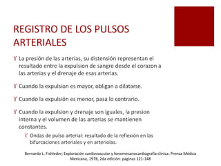 REGISTRO DE LOS PULSOS
ARTERIALES
 La presión de las arterias, su distensión representan el
resultado entre la expulsion de sangre desde el corazon a
las arterias y el drenaje de esas arterias.
 Cuando la expulsion es mayor, obligan a dilatarse.
 Cuando la expulsión es menor, pasa lo contrario.
 Cuando la expulsion y drenaje son iguales, la presion
interna y el volumen de las arterias se mantienen
constantes.
 Ondas de pulso arterial: resultado de la reflexión en las
bifurcaciones arteriales y en arteriolas.
Bernardo L. Fishleder; Exploración cardiovascular y fonomecanocardiografía clínica. Prensa Médica
Mexicana, 1978, 2da edición: paginas 121-148
 