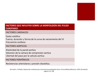 FACTORES QUE INFLUYEN SOBRE LA MORFOLOGÍA DEL PULSO
CAROTIDEO
FACTORES CARDIACOS
Gasto sistólico
Fuerza, duración y forma de la curva de vaciamiento del VI
Frecuencia cardiaca
FACTORES AORTICOS
Elasticidad de la pared aortica
Volumen de la camara de compresion aortica
Libertad del paso por la valvula aortica
FACTORES PERIFÉRICOS
Resistencias arteriolares y presión diastólica.
Bernardo L. Fishleder; Exploración cardiovascular y fonomecanocardiografía clínica. Prensa Médica Mexicana, 1978, 2da edición:
paginas 121-148
 