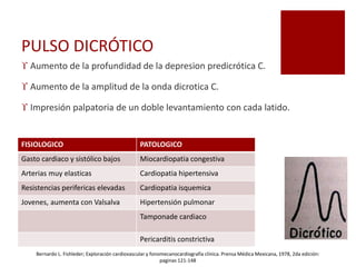 PULSO DICRÓTICO
 Aumento de la profundidad de la depresion predicrótica C.
 Aumento de la amplitud de la onda dicrotica C.
 Impresión palpatoria de un doble levantamiento con cada latido.
FISIOLOGICO PATOLOGICO
Gasto cardiaco y sistólico bajos Miocardiopatia congestiva
Arterias muy elasticas Cardiopatia hipertensiva
Resistencias perifericas elevadas Cardiopatia isquemica
Jovenes, aumenta con Valsalva Hipertensión pulmonar
Tamponade cardiaco
Pericarditis constrictiva
Bernardo L. Fishleder; Exploración cardiovascular y fonomecanocardiografía clínica. Prensa Médica Mexicana, 1978, 2da edición:
paginas 121-148
 