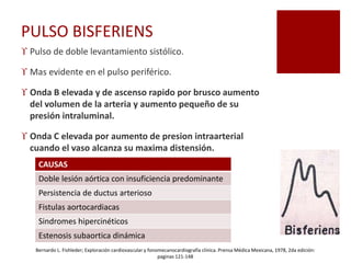 PULSO BISFERIENS
 Pulso de doble levantamiento sistólico.
 Mas evidente en el pulso periférico.
 Onda B elevada y de ascenso rapido por brusco aumento
del volumen de la arteria y aumento pequeño de su
presión intraluminal.
 Onda C elevada por aumento de presion intraarterial
cuando el vaso alcanza su maxima distensión.
CAUSAS
Doble lesión aórtica con insuficiencia predominante
Persistencia de ductus arterioso
Fistulas aortocardiacas
Sindromes hipercinéticos
Estenosis subaortica dinámica
Bernardo L. Fishleder; Exploración cardiovascular y fonomecanocardiografía clínica. Prensa Médica Mexicana, 1978, 2da edición:
paginas 121-148
 
