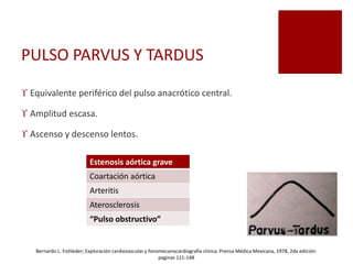 PULSO PARVUS Y TARDUS
 Equivalente periférico del pulso anacrótico central.
 Amplitud escasa.
 Ascenso y descenso lentos.
Estenosis aórtica grave
Coartación aórtica
Arteritis
Aterosclerosis
“Pulso obstructivo”
Bernardo L. Fishleder; Exploración cardiovascular y fonomecanocardiografía clínica. Prensa Médica Mexicana, 1978, 2da edición:
paginas 121-148
 
