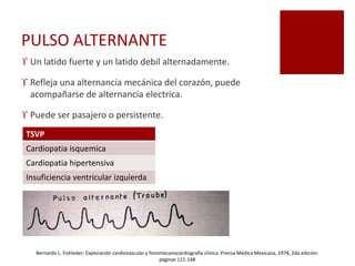PULSO ALTERNANTE
 Un latido fuerte y un latido debil alternadamente.
 Refleja una alternancia mecánica del corazón, puede
acompañarse de alternancia electrica.
 Puede ser pasajero o persistente.
TSVP
Cardiopatia isquemica
Cardiopatia hipertensiva
Insuficiencia ventricular izquierda
Bernardo L. Fishleder; Exploración cardiovascular y fonomecanocardiografía clínica. Prensa Médica Mexicana, 1978, 2da edición:
paginas 121-148
 