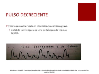 PULSO DECRECIENTE
 Forma rara observada en insuficiencia cardiaca grave.
 Un latido fuerte sigue una serie de latidos cada vez mas
debiles.
Bernardo L. Fishleder; Exploración cardiovascular y fonomecanocardiografía clínica. Prensa Médica Mexicana, 1978, 2da edición:
paginas 121-148
 