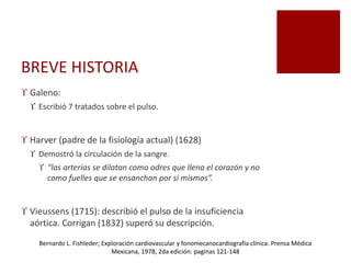 BREVE HISTORIA
 Galeno:
 Escribió 7 tratados sobre el pulso.
 Harver (padre de la fisiología actual) (1628)
 Demostró la circulación de la sangre.
 “las arterias se dilatan como odres que llena el corazón y no
como fuelles que se ensanchan por si mismos”.
 Vieussens (1715): describió el pulso de la insuficiencia
aórtica. Corrigan (1832) superó su descripción.
Bernardo L. Fishleder; Exploración cardiovascular y fonomecanocardiografía clínica. Prensa Médica
Mexicana, 1978, 2da edición: paginas 121-148
 