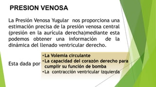 PRESION VENOSA
La Presión Venosa Yugular nos proporciona una
estimación precisa de la presión venosa central
(presión en la aurícula derecha)mediante esta
podemos obtener una información de la
dinámica del llenado ventricular derecho.
Esta dada por
•La Volemia circulante
•La capacidad del corazón derecho para
cumplir su función de bomba
•La contracción ventricular izquierda
 