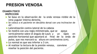 PRESION VENOSA
EXAMEN FISICO
INSPECCION
 Se basa en la observación de la onda venosa visible de la
vena yugular interna derecha.
 Se coloca a el paciente en decúbito dorsal con una inclinacion de
45º.
 Lateralización contra lateral de la cabeza
 Se medirá con una regla milimetrada, que se apoya
verticalmente sobre el ángulo de Louis y un lápiz en
posición horizontal que apuntará al final de la onda de
pulso, que nos marcará su altura en centímetros (cm).
 Lo normal es que sea inferior a 3 cm.
 Al realizar la lectura de la presión venosa, conviene
reseñar la posición del paciente.
 