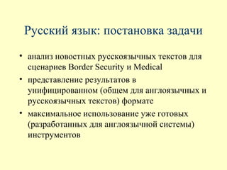 Русский язык: постановка задачи
• анализ новостных русскоязычных текстов для
  сценариев Border Security и Medical
• представление результатов в
  унифицированном (общем для англоязычных и
  русскоязычных текстов) формате
• максимальное использование уже готовых
  (разработанных для англоязычной системы)
  инструментов
 