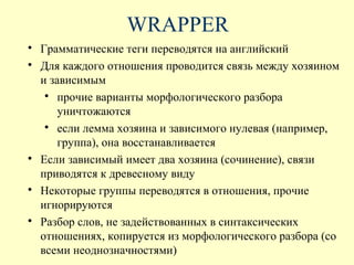 WRAPPER

    Грамматические теги переводятся на английский

    Для каждого отношения проводится связь между хозяином
    и зависимым
     
        прочие варианты морфологического разбора
        уничтожаются
     
        если лемма хозяина и зависимого нулевая (например,
        группа), она восстанавливается

    Если зависимый имеет два хозяина (сочинение), связи
    приводятся к древесному виду

    Некоторые группы переводятся в отношения, прочие
    игнорируются

    Разбор слов, не задействованных в синтаксических
    отношениях, копируется из морфологического разбора (со
    всеми неоднозначностями)
 