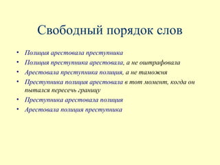 Свободный порядок слов
• Полиция арестовала преступника
• Полиция преступника арестовала, а не оштрафовала
• Арестовала преступника полиция, а не таможня
• Преступника полиция арестовала в тот момент, когда он
  пытался пересечь границу
• Преступника арестовала полиция
• Арестовала полиция преступника
 