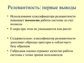 Релевантность: первые выводы
• Использование классификатора релевантности
  повышает точность работы системы за счет
  полноты
• F-мера при этом не уменьшается или растет

• Содержательно: классификатор релевантности
  дополняет образцы-триггеры и «облегчает»
  базу образцов
• Гибридная оценка отражает качество работы
  системы с точки зрения пользователя
 