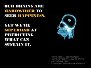 OUR BRAINS ARE
HARDWIRED TO
SEEK HAPPINESS.

YET WE’RE
SUPERBAD AT
PREDICTING
WHAT CAN
SUSTAIN IT.

                  •   “WHEN I GET _____, I’LL BE HAPPY”
                  •   “WHEN I ACHIEVE _____, I’LL BE HAPPY”
                  •   LOTTERY WINNERS
                  •   TERMINALLY INJURED OR DISABLED
 