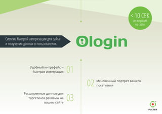 02 Мгновенный портрет вашего
посетителя
01Удобный интрефейс и
быстрая интеграция
03
Расширенные данные для
таргетинга рекламы на
вашем сайте
Система быстрой авторизации для сайта
и получения данных о пользователях.
< 10 СЕК
регистрация
на сайте
 