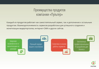 Каждый из продуктов работает как самостоятельный сервис, так и дополнение к остальным
продуктам. Взаимодополняемость сервисов разработана для успешного создания и
монетизации видерпорталов, интернет-СМИ и других сайтов.
Преимущества продуктов
компании «Пультер»
Бесплатные
профессиональные
IT разработки для
бизнеса
Полный портрет
вашего посетителя
Статистика и анализ
работы сервисов
Широкие
возможности от
монетизации на
рекламе
 