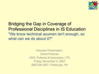 Bridging the Gap in Coverage of Professional Disciplines in IS Education"We know technical acumen isn't enough, so what can we do about it?" Keynote Presentation David Pultorak CEO, Pultorak & Associates, LTD Friday, November 2, 2007 ISECON 2007, Pittsburgh, PA 