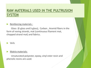 RAW MATERIALS USED IN THE PULTRUSION
SYSTEM
 Reinforcing materials :
Glass (E-glass and S-glass), Carbon , Aramid fibers in the
form of roving strands, mat (continuous filament mat,
chopped strand mat) and fabrics.
 Veils
 Matrix materials:
Unsaturated polyester, epoxy, vinyl ester resin and
phenolic resins are used.
 