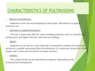 CHARACTERISTICS OF PULTRUSIONS
 Volumes of production :
Depends on the size and complexity of the shape. 500 metres is a typical
minimum run.
 Unit price vs capital investment :
The cost is lower than that for some moulding processes such as injection and
compression, but higher than for, hand lay-up moulding.
 Speed :
Depends on size, but as a rule of thumb it is possible to achieve 0.5 metre per
minute for a profile measuring 50 by 50 millimetres, 0.1 metre per minute for chunky
shapes and 1 metre per minute for narrower sections.
 Surface :
The surface finish can be controlled to a degree, depending on the
reinforcement and polymer.
 