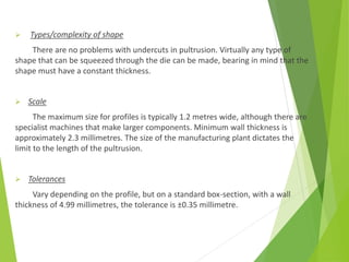  Types/complexity of shape
There are no problems with undercuts in pultrusion. Virtually any type of
shape that can be squeezed through the die can be made, bearing in mind that the
shape must have a constant thickness.
 Scale
The maximum size for profiles is typically 1.2 metres wide, although there are
specialist machines that make larger components. Minimum wall thickness is
approximately 2.3 millimetres. The size of the manufacturing plant dictates the
limit to the length of the pultrusion.
 Tolerances
Vary depending on the profile, but on a standard box-section, with a wall
thickness of 4.99 millimetres, the tolerance is ±0.35 millimetre.
 