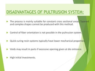 DISADVANTAGES OF PULTRUSION SYSTEM:
 The process is mainly suitable for constant cross sectional areas. Tapered
and complex shapes cannot be produced with this method.
 Control of fiber orientation is not possible in the pultrusion system.
 Quick curing resin systems typically have lower mechanical properties.
 Voids may result in parts if excessive opening given at die entrance.
 High initial investments.
 