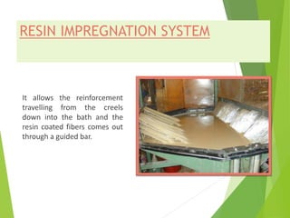 RESIN IMPREGNATION SYSTEM
It allows the reinforcement
travelling from the creels
down into the bath and the
resin coated fibers comes out
through a guided bar.
 
