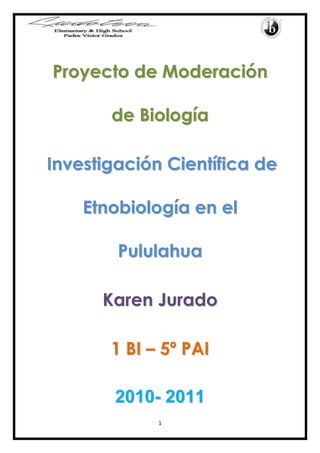Proyecto de Moderación de Biología<br />Investigación Científica de Etnobiología en el  Pululahua<br />Karen Jurado<br />1 BI – 5º PAI<br />2010- 2011<br />Introducción<br />Este proyecto de moderación de la asignatura de Biología que voy a realizar se enfoca en una investigación científica de etnobiología.<br />Hemos ubicado un lugar específico en donde vamos a trabajar porque es de fácil acceso y posee una gran biodiversidad lo cual facilitará el desarrollo de la investigación. <br />Me interesa mucho este proyecto porque está relacionado con la naturaleza un tema muy importante y atractivo. Espero poder cumplir con mis expectativas para este proyecto.<br />Justificación e importancia<br />La realización de este proyecto tiene una gran importancia porque además de que trabajaremos con la naturaleza que rodea el sector, también entraremos en contacto con la comunidad aledaña de donde extraeremos información.<br />El proyecto va encaminado a este sector del país porque tiene una variedad de flora y además consta de un factor importante el cual es el servicio social.<br />La etnobiología es una asignatura muy interesante la cual quiere descubrir poco a poco con esta investigación, ya que estudia la relación entre los seres humanos y los seres vivos que los rodean.<br />Delimitación del Problema<br />El proyecto está encaminado al sector de la Reserva Geobotánica del Pululahua, que se encuentra ubicada en la parte nor-occidental de la provincia de Pichincha, a  40 km del Distrito Metropolitano de Quito, al noroccidente de la Parroquia de San Antonio de Pichincha, cerca de la Mitad del Mundo., 25 kilómetros al norte de la ciudad de Quito.<br />Área de Interacción<br />Este proyecto se inclina a Comunidad y Servicio ya que para poder obtener información sobre el lugar tendremos que estar en contacto con la población del Pululahua.<br />Objetivo General<br />-Realizar una investigación científica sobre la etnobiología en la Reserva Geológica del Pululahua.<br />Objetivos específicos<br />-Aprender sobre las comunidades del sector<br />-Aprender sobre la etnobiología y la biodiversidad del lugar.<br />Metodología de la Investigación<br />Para realizar este proyecto de moderación de biología, en primera instancia lo que realizamos fue la búsqueda de información bibliográfica, en varias direcciones electrónicas para completar el marco teórico de esta investigación.<br />Posteriormente procedimos a realizar la introducción, los objetivos y las áreas de interacción. <br />Durante el mes de Diciembre procedimos a visitar el sector del Pululahua, donde tuvimos que aplicar la encuesta hecha anteriormente sobre la etnobiologìa de este lugar. También tomamos fotografías a los pobladores y a la flora y fauna de este hermoso y tranquilo lugar.<br />Mediante las encuestas realizadas pudimos escribir nuestras conclusiones que se basaron en todo lo investigado tanto en fuentes bibliográficas del internet como en los datos que nos dieron los pobladores que habitan en el Pululahua. Ya que ellos al habitar aquí están enterados de todo lo que sucede en este medio natural, donde la contaminación aun no está presente en su totalidad como lo está en la ciudad. <br />Hipótesis: A los habitantes de la Reserva Geobotánica del Pululahua les gusta vivir en este sector pero su estilo de vida sería mejor si tuvieran todas las comodidades y oportunidades de trabajo que requieren.<br />Variables.-<br />Dependiente: Pobladores del Pululahua<br />Independiente: comodidades, oportunidades de trabajo.<br />Marco Teórico<br />Datos Informativos de la Reserva Geobotánica Pululahua.<br />CreaciónEnero 28, 1966<br />Superficie3383 ha - 8359.27 acres<br />Rango altitudinal1800 - 3356 msnm5905.8 - 11011.04 pies <br />Temperatura: Varía de 0 a 27 C (32 a 80 F)<br />Lluvia: 500-3000 mm<br />Zonas de Vida: bmhPM, bmhMB, bmhM, bhM, bhMB 1<br />La Reserva Geobotánica Pululahua fue creada como Parque Nacional a través de decreto ley N º 194.  Este fue el primer Parque Nacional creado en el Ecuador y en América del Sur para proteger este lugar único. <br />El 17 de febrero de 1978, este Parque Nacional fue declarado Reserva Geobotánica a través de decreto ley N º 2.559. Esta declaración se debe a su singularidad geológica, y la gran diversidad con más de 2000 especies de la   flora andina, la gran diversidad de aves, mamíferos, e insectos de aspecto exótico.<br />El objetivo de la creación de esta reserva fue: <br />Proteger la geología, la flora, la fauna y los recursos hídricos para las futuras generaciones. <br />Preservar los recursos de la zona como un jardín botánico natural.<br />La proximidad a la quot;
Mitad del Mundoquot;
 hace que sea un buen medio natural para el estudio científico, la educación ambiental, recreación y turismo.<br />El nombre quot;
Pululahuaquot;
 es una palabra quechua que significa quot;
nube de aguaquot;
 o niebla. Este nombre es una buena descripción de esta caldera ya que casi todos los días por la tarde, el volcán está cubierto con neblina. Esta humedad viene del oeste, desde la costa. Esta humedad se desplaza al noreste a través de la cuenca del río Guallabamba, y se condensa en forma de niebla cuando entra el clima frio de las paredes del volcán. 2<br />Descripción de la Zona <br />1 http://www.explored.com.ec/ecuador/guia/sierra/puludes.htm2 http://www.pululahuahostal.com/html/reserva_geobotanica_pululahua.htmlEn su interior, sobre un fondo plano y regular que alberga a una comunidad dedicada a las actividades agrícolas, tres elevaciones menores son claramente visibles: el Pondoña, El Chivo y el Pan de Azúcar. Las zonas adyacentes son pequeñas cordilleras y elevaciones accidentadas con paredes cubiertas de vegetación muy propia que terminan de encerrar la caldera y le dan al terreno las cualidades que le han valido la singular declaratoria de Reserva Geobotánica, la única en el Ecuador. Es característica en Pululahua, además, <br />la nubosidad producida por el aire caliente que viene de la cuenca del río Guayllabamba, desde la costa, y colisiona con el aire frío del lugar produciendo regularmente neblina a cualquier hora del día. La vegetación general, por tanto, es de tipo arbórea y arbustiva e incluye una muestra importante de bosques nublados noroccidentales que se encuentran en muy buen estado de conservación, prácticamente vírgenes. 3<br />Ubicación Geográfica.<br />La Reserva Geobotánica Pululahua se encuentra ubicada en la parte nor-occidental de la provincia de Pichincha, a  40 km del Distrito Metropolitano de Quito, al noroccidente de la Parroquia de San Antonio de Pichincha, cerca de la Mitad del Mundo., 25 kilómetros al norte de la ciudad de Quito, y corresponde a las jurisdicciones del Distrito Metropolitano de Quito y las parroquias Calacalí y San Antonio de Pichincha.<br />Las coordenadas UTM en los puntos extremos son:<br />Norte: 779 000 W 10 011 768 N Sur: 777 764 W 10 002 484 NEste: 782 366 W 10 004 191 N Oeste: 775 260 W 10 003 720 N 4<br />Flora del Pululahua.<br />3 http://www.explored.com.ec/ecuador/guia/sierra/puludes.htm4 http://www.ambiente.gob.ec/contenido.php?cd=1073Los Andes del Ecuador, a pesar de ser el área más deforestada en comparación con el resto de regiones naturales, albergan los más altos niveles de endemismo; para los Andes se citan 2 965 especies endémicas. Las <br />razones para esta gran riqueza florística probablemente son los factores geológicos, climáticos altitudinales y latitudinales que han dado lugar a la formación de una serie de micro hábitats en esta Reserva. La vegetación en general incluye una muestra importante de bosques nublados noroccidentales. Se ha  identificado 905 especies, de las cuales 815 (90%) son silvestres y 90 (10%) cultivadas.<br />Del total 261 constituyen especies útiles. Según su hábito se encuentran 9 diferentes: las hierbas son las más numerosas (41,9%), le siguen los arbustos (3,4%), las epífitas (14,4%), los árboles (13,4%), las hemiepífitas, lianas y parásitas (26,9%). <br />Las familias dominantes son, en orden de número de especies, las orquídeas (Orchidaceae), Asteraceae, Poaceae, Solanaceae, Bromeliaceae, Fabaceae, Piperaceae, Euphorbiaceae, Rubiaceae y Araceae. <br />En los estudios realizados por varios Biólogos en la Reserva Geobotánica Pululahua se registraron 92 especies endémicas, que corresponden a 10,2% del total registrado para la Reserva y al 3,1% de las endémicas de los Andes.<br />122491541910<br />Formaciones vegetales<br />La clasificación de vegetación consta de 8 formaciones vegetales. Adaptadas dichas formaciones a la propuesta de Sierra (1999), la Reserva se localiza en la Subregión Norte de la Cordillera Occidental y los Valles Interandinos.<br />Bosque de neblina montano en galería<br />(Formación nueva; 1 800–2 000 msnm): Se ubica en el Cañón del Río Blanco, con una topografía muy pendiente, suelo pedregoso y sobre la que se asienta abundante vegetación arbórea combinada con arbustos y epífitas. La vegetación característica es: Ficus subandina, F. cuatrecasana (Moraceae); guarumos (Cecropia maxima), compadre (Toxicodendron striatum), quishuar (Buddleja bullata), chalvo (Zanthoxylum fagara), pumamaqui (Oreopanax confusum) y huicundos (Tillandsia fraseri, T. complanata).<br />Bosque de neblina montano<br />(1 800–3 000 msnm): En la parte sur de la Reserva casi ha desaparecido por la deforestación, mientras en la parte noroccidental se encuentra por el sector de las montañas nubosas Los Reales, entre el Pailón y el inicio del Río Blanco, también en Lulumbamba y extendiéndose por la parte alta de la quebrada Reventazón y el límite con la Loma del Lavadero.<br />Además se encuentra en el sector de los tanques de agua conocido como Hierba Buena, Quishoturo y el Placer. En general, en toda la formación las ramas de los troncos de los árboles, así como el piso, están densamente cubiertos por un estrato herbáceo de orquídeas, musgos, helechos, anturios, <br />bromelias y gramíneas que son captadoras, reservorios y filtradoras de la humedad ambiental.<br />La vegetación característica en el sector los Reales es el palmito (Prestoea acuminata), el arrayán (Myrcianthes alaternifolia), el naranjo (Palicourea padifolia), el aguacatillo (Persea mutisii), la magnolia (Ocotea sericeae), el platanillo (Heliconia impudica), la chontilla (Cyathea pallescens), la flor de mayo (Tibouchina lepidota), los pucsi (Anturium sp.) y la moya (Chusquea subulata).<br />Matorral de neblina montano rupestre<br />(Formación nueva; 2 200–2 400 msnm): Es una de las formaciones vegetales más pequeñas y húmedas de la Reserva. La característica climática es seca y correspondería a matorral seco montano, pero, por la presencia de neblina, la vegetación es muy rica y variada, compartiendo especies de climas secos y húmedos. Al centro occidente del área se localiza entre la quebrada Reventazón, el pie occidental del Pondoña, el margen sur del Pailón y el Río Blanco; su topografía es ligeramente plana, con rocas y tierras color café y blanco ricas en calcio y azufre superficiales. La vegetación es un matorral disperso con predominio de: orquídeas (Pleurothallis restrepioides, Epidendrum jamiesonis, Elleanthus sp., Elaphoglossum sp.); taglli (Pernnettya prostrata), gualicones (Psammisia sp.), sigse (Cortaderia nitida), puyas (Puya sp.), selaginelas (Selaginella sp.), licopodios o cacho venado (Lycopodium sp.) y alisos (Alnus acuminata subs. acuminata).<br />Matorral semi-seco montano (Formación nueva; 2 400–2 600 msnm): Se halla en una pequeña franja alrededor de la caldera del volcán entre la parte plana y el comienzo de la pendiente.<br />Es un residuo con especies aisladas de una formación antiguamente más grande, hoy transformada en área agrícola pastos, por una parte, y en vegetación en proceso de recuperación, por otra. La vegetación silvestre es: Satureja stachyodes (Lamiaceae), tilingohembra (Arcythophyllum thymifolium), mosquera (Croton pycnanthus), yanango (Cordia latanoides), veneno de perro (Bomarea microcephala), moradilla (Altherhanthera sp.), acompañados por especies de la familia Poaceae, Bromeliaceae, Orchidaceae y varios helechos.<br />Matorral húmedo montano<br />(2 400–3 000 msnm): Junto con la formación bosque de neblina montano son las dos más grandes en la Reserva y probablemente, antes de la deforestación, fueron una sola unidad vegetal dominada por la gran humedad ambiental.<br />La formación se distribuye en la parte centro, sur, oriente y occidente en las paredes de la caldera de la Reserva, cubriendo en su totalidad Cerro Pondoña, Chivo, Tarcal, Loma del Hospital, pendiente de Romerillal (La Rinconada), parte media del Cerro Sincholagua, Ventanillas, El Mirador, parte media del Padre Rumi, Loma las Monjas, parte media de la Loma Papatena, Moraspungo, Loma Lambiada y Quebrada del Volcán. La vegetación característica está formada por orquídeas (Ellanthus grastroglottis E. sodiroi, E. gracillis), gualicones (Maclenia cordifolia), chilca (Baccharis teindalensis), bromelia <br />(Pitcairnia pugnes), fucsia (Fucsia dependens) y anturio (Anthurium incurvatum).<br />Bosque siempreverde montano alto<br />(3 000–3 356 msnm): Se localiza siguiendo la línea de la cumbre y límite más alto de la Reserva en la parte centro, oriente, sur y suroccidente. Es una zona de pendiente pronunciada, restringida a lugares como: la parte alta del Bucal, Loma el Lavadero, Mauca Quito, Loma Mama Vento, sector de La Marca en el Cerro Sincholahua, Loma del Padre Rumi, Tagocucho, Loma Paptena, Moraspungo y el volcán; desde los 3 000 msnm hasta el límite más alto a 3 356 msnm.<br />En los lugares donde todavía existe la vegetación arbórea densa, con una gran cantidad de musgos, helechos, líquenes y bromelias, se forman verdaderas esponjas frenadoras de la erosión. Entre la vegetación característica podemos citar: palma de ramos (Ceroxylon parvifrons), tarqui (Hedyosmum luteynii), moya (Chusquea subulata), Sessea vestita (Solanaceae), Oligactis sp. (Asteraceae), Ephedra rupestris (Ephedraceae), punta lanza (Columnea strigosa) y bromelias (Tillandsia lajensis y Racinaea homostachya).<br />Tierras agropecuarias<br />(1 800–2 000 msnm; 2 400–2 600 msnm): Se encuentran en la parte plana de la caldera del volcán en los alrededores del Cerro Chivo, Pondoña, San Isidro, La Rinconada, La Greda y Ruíz Loma; lugares que han sufrido acción antrópica sobre la vegetación natural.<br />Las especies vegetales cultivada en la caldera son: maíz (Zea mays), fréjol (Phaseolus coccineus), haba (Vicia fava), papa (Solanum tuberosum), cebada (Hordeum vulgare), trigo (Triticum acetivum), pasto (Pennisetum peruvianum), pasto azul (Dactylis glomerata), reigras (Lolium perenne), entre otras. El Equisetal, dentro de la formación bosque de neblina montano, es la zona pantanosa, de hasta 4 ha, dominada por la especie conocida como caballo chupa (Equisetum gigateum), una planta medicinal de gran interés por su poder remineralizante, que puede llegar a crecer hasta 4 m. Se encuentra junto a la presencia de fuentes de agua termal, la emanación de aguas subterráneas, y la formación de pequeños riachuelos en el sector donde nace el Río Blanco y la base del Pailón. En forma alternada, también se encuentran especies como la cascarilla (Cinchona pubescens), el yaloman (Delostoma integrifolia), los cordoncillos (Piper sp.), las orquídeas (Pleurothallis sp., Odonthoglosum sp.) y ashna fanga<br />(Siparuna echinata). 5<br />5http://www.gstalliance.net/ecuador/index2.php?option=com_docman&task=doc_view&gid=77&Itemid=207Existen unas sesenta especies de orquídeas en este volcán.               Orquídeas identificadas hasta el momento: Pleurothallis truncata, Pleurothallis cordifolia, Odontoglossum hallii, Lycaste gigantea, Cyrtochilum macranthum, Sobralia sp, Oncidium sp, Epidendrum quitensium, Epidendrum medusae, Epidendrum geminiflorum, Epidendrum diothonaeoide, Epidendrum capricornu, Maxillaria aggregata, Maxillaria pardalina, Elleanthus capitatus, Cyrtochilum serratum, Oncidium heteranthum.<br />Flores andinas identificadas hasta el momento: Escobedia grandiflora, Mimosa albida, Salvia tortuosa, Calceolaria, Abatia parviflora, Phaedranassa dubia, Siphocampylus giganteus, Puya vestita, Bromerea hirsuta, Castilleja, Polygala, Guzmania jaramilloi. 6<br />Fauna del Pululahua.<br />Los remanentes de bosques nublados en el occidente ecuatoriano son los únicos refugios de muchas especies animales y vegetales  Los estudios dentro de la Reserva Geobotánica Pululahua son nulos, o casi nulos, en lo que a la fauna respecta, y, a pesar de que los hábitats tienen intervención en varios sectores, se sabe que la zona alberga a una exótica y variada población de especies animales.<br />Más de quinientos y años de existencia humana en el volcán han disminuido la población de la fauna. Pero se sabe de la existencia de los siguientes mamíferos: Sciurus granatensis (ardilla), Sylvilagus brasiliensis (conejos); Mazana rufina; (murciélagos frugívoros), Lycalopex culpaeus (zorro culpeo), el puma (león de montaña), Tremarctos ornatus (Oso Andino), Dasypus Novemcinctus (armadillo), Mustela frenata (Comadreja).<br />Mamíferos<br />La diversidad de nichos que estos bosques poseen, permite la presencia de micromamíferos, mesomamíferos y macromamíferos.<br />Para el área se han calculado 30 especies (MAE 1990), de las cuales no se <br />6 http://www.pululahuahostal.com/html/reserva_geobotanica_pululahua.html<br />sabe su estado de conservación actual, y entre las más sobresalientes están: lobo de páramo (Lycalopex culpaeus), el cánido silvestre más grande del Ecuador y que puede alcanzar 1,70 m incluyendo su cola; ardillas (Sciurus granatensis); armadillos (Dasypus novemcinctus); chucuris o comadrejas andinas (Mustela frenata); conejos (Sylvilagus brasiliensis); cervicabra (Mazana rufina); y algunos representantes de murciélagos fruteros. <br />Aves<br />Según el Plan de Manejo (MAE 1990) dentro del área existen 102 especies de aves. Se puede decir que la presencia de colibríes es común, los cuales cuentan con un sinnúmero<br />de características únicas que los distinguen como verdaderas joyas entre las aves; su dieta consiste casi exclusivamente de néctar de flores, el cual obtienen mediante dos características especiales: picos finos como agujas, y en muchos casos, largos y curvos, y lenguas largas, protráctiles y pegajosas, con las cuales toman el néctar.<br />Entre los colibríes que podrían estar en la Reserva, según su rango de distribución en el Ecuador, están: pico de espada (Ensifera ensifera), garganta blanca (Coeligena torquata), que habita en las estribaciones de los Andes y en el callejón interandino; así como silfo de cola larga (Aglaiocercus coelestis), que vive en los bosques de neblina de los Andes y zamarrito gorjiturquesa (Eriocnemis godini).<br />Una especie emblemática de esta Reserva es el guarro (Geranoaetus melanoleucus), cuyas poblaciones se encuentran saludables. Además, se <br />encuentran el mirlo (Turdus fuscater), las golondrinas (Notiochelidon sp.), las cotinga crestirojas (Ampelion rubrocristatus), el colaespina marrón (Synallaxis azarae), los gallitos de la peña (Rupicola peruviana), la pava de monte (Penelope sp.), los quetzales (Pharomachrus auriceps), entre otros.<br />Anfibios y Reptiles<br />La información sobre la herpetofauna de la Reserva es casi nula; en el Plan de Manejo se menciona la presencia de lagartijas, sapos y boas, pero no se especifican con exactitud las especies. Según datos obtenidos en el Amphibia Web Ecuador los anfibios registrados en la Reserva son: cualita (Eleutherodactylus w-nigrum), E. pyrrhomerus, E. surdus, E. vertebralis y E. duellmani (Brachicephalidae), Gastrotheca plumbea (Amphignathodontidae) y Colosthethus jacobuspetersi (Dendrobatidae). 7<br />También hay una gran variedad de insectos incluyendo una numerosa representación de bellas mariposas, y algunos reptiles y anfibios tales como: Leimadophis albivendris (Boa), Proctoporus unicolor ( Lagartija), Pholidobulus ( Lagartija), y Gastrotheca sp ( Sapo verde).<br />7http://www.gstalliance.net/ecuador/index2.php?option=com_docman&task=doview&gid=77&Itemid=2078 http://www.pululahuahostal.com/html/reserva_geobotanica_pululahua.htmlSe encuentra numerosas aves tales como: Penelope montagnii (Pava de monte), Columba fasciata (Torcaza), Zenaida auriculata (Tórtola), Rupicola peruviana (Gallo de la roca), Pharomachrus sp. ( Guajalito), Buteo polyosoma (Guarro),  Stretotoprocne zonaris ( Vencejo-Cóndor), Zonootrichia capensis (Gorrión).  8<br />Costumbres y Tradiciones: <br />El cráter del Pululahua es uno de los dos cráteres habitados del planeta y sus primeros habitantes fueron los Incas. Luego, en 1825, los frailes Dominicos arribaron en busca de tesoros para explotar su cal y labrar la tierra; más tarde, en 1905, con la Revolución Liberal, las tierras fueron confiscadas por el gobierno y entregadas a los huasipungueros. Hoy los habitantes del cráter son recién llegados, o descendientes de ex-huasipungueros y patrones que continuaron explotando caliza hacia 1941. 9<br />Conforme pasan los años, los efectos dañinos de la erupción se van borrando y los sobrevivientes empiezan a congregarse y continuar con el desarrollo que fue cortado.  En el área de Tulipe la presencia de desarollo empieza por segunda vez en los años 800 d.C. y continua hasta 1690 d.C. que es interrumpida por la erupción del Pichincha y no por la llegada de los Incas en los años 1400.  La presencia de los Incas no interrumpió a los Yumbos pues ellos mantuvieron su propio sistema de organización política y económica.  Fue un pueblo de comerciantes que transitaba con productos muy diversos como la coca, ají, pluma de aves, sal, concha. Manejaron las lenguas, los productos y la cultura de las dos partes. Más tarde los españoles también conocieron de Yumbos e inclusive utilizaron sus senderos para llegar hasta Esmeraldas y Manabí.  <br />9)http://www.gstalliance.net/ecuador/index2.php?option=com_docman&task=doview&gid=77&Itemid=207Los Incas también fueron atraídos a las cercanías del volcán Pululahua y ellos construyeron fortalezas incaicas conocidas como pucaraes, según los arqueólogos  que han estudiado este sector norte y noroccidente de Quito <br />existen también  templos o centro ceremoniales al sol tales como los restos arqueológicos en Rumicucho y el Templo de Catequilla donde se festejaba el solsticio con el principio de su nuevo año agrícola, es por eso que hasta hoy se celebra la tan famosa fiesta del Inty- Raymi  (el 21 de junio) que para los pre incas  y los incas era la gratitud que sentían al dios sol que durante el año les calentaba y daba luz y vida de todo a su alrededor, también se creía que la realeza incaica tenia descendencia directa del dios sol, y que el oro era considerando como pequeños pedazos terrenales del sol, es decir los indígenas creían mucho en el sol y se dedicaron a la observación de proyecciones de sombra y descubrieron los movimientos del sol 1000 años antes de que llegaron los españoles a medir la mitad del mundo, eran los verdaderos astrónomos que determinaron exactamente la mitad del mundo que se encuentra en el cerro de Catequilla , muy cerca de donde está el monumento.<br />El Pululahua está rodeado de mucha cultura e historia pre inca, inca y española. Tiene muy cerca varios pucaras o fortalezas, como Rumicucho, el pucara de Portalanza, Trigoloma, los observatorios de las montañas de la Marca, las plataformas solares de tanlagua, las pirámides y tolas  de Alance, también centros ceremoniales como Catequilla, y Tulipe y algunas haciendas antiguas de construcción española como la hacienda de Pululahua, construida por los padres dominicos, la haciendas de Calacali, Caspigasi, Tanlahua, Portalanza y Nieblí que eran manejadas por diferentes órdenes religiosas de la corona española esto finalmente nos hace llegar a la conclusión que aquí en <br />Pululahua  y sus alrededores existía mucha riqueza de los indígenas y esta fue robada en el tiempo de la conquista española.<br />Existe otro pucará en el camino a infiernillo que queda a unos 30 minutos en auto del cráter del Pululahua.  Esto confirma que los Incas transitaron por el cráter del volcán y protegieron una de las entradas al cráter con la presencia de este pucará poco conocido.<br />Generalmente los pucaras eran construidos  estratégicamente en las crestas de las montañas o en lugares inaccesibles para así defender o atacar el lugar conquistado o por conquistar. 10<br />Turismo.<br />La Reserva Geobotánica Pululahua brinda increíbles posibilidades de sano esparcimiento para<br />personas de toda edad y condición, así como temas para investigadores. Dentro de la Reserva hay letreros autoguiados, áreas de camping e información de los guardaparques (Cerón 2004). El acceso a la Reserva Geobotánica del Pululahua se puede hacer por diferentes vías. La primera se encuentra a 10 minutos en carro siguiendo la vía Calacalí desde el monumento a la Línea Equinoccial, esta lleva al Mirador de Ventanillas. <br />10 http://www.pululahuahostal.com/html/historia_del_pululahua_-_caran.html<br />El segundo desvío se encuentra antes de llegar a Calacalí por el sector denominado Tilingón; un camino de tierra que conduce hasta el control de ingreso y al área de recreación de Moraspungo. Y una tercera alternativa es continuar desde la Mitad del Mundo (San Antonio de Pichincha) por el camino a la hacienda Tanlahua en 4x4 y de ahí por un camino de tercer orden hasta llegar a la parte oriental de la Reserva denominada Hospital, Sincholagua o Mauca Quito (en este lugar existe una vista espectacular de la toda la Reserva).<br />Mirador de Ventanillas:<br />Se ubica al borde del cráter y permite observar la caldera del volcán y el paisaje de la zona. Aquí inicia un sendero de tierra, de pendiente pronunciada, que a lo largo de 450 m conduce al interior de la caldera; desde donde se puede dirigir hacia otros lugares como: Ascenso al Pondoña, bordear el Pondoña, ascender al sector del Hospital, Mauca Quito, Sincholagua, Lulumbamba, descender al sector de la Reventazón y en este mismo sector se<br />puede observar un gran hundimiento de terreno denominado El Pailón. Entre El Pailón y la cuenca del Río Blanco, hacia el lado oeste del Pondoña, existen vertientes de aguas termales y sulfuradas. <br />Domos Volcánicos<br />Chivo, Pondoña y CERRO Padre Rumi: Aquí se observa una rica vegetación arbórea cubierta por orquídeas, bromelias, musgos y helechos. Además, permiten observar lo particular del terreno circundante y las formaciones geológicas. <br />Sector Moraspungo:<br />Existe un sendero autoguiado (1 200 m) cuyo recorrido toma alrededor de una hora y permite disfrutar el paisaje y la flora.<br />Comunidad de Pulula hua (San Isidro):<br />Similar a las de los valles interandinos, debido a su ubicación entre montañas, goza de un clima agradable y fresco ideal para caminatas con sensación de relativo aislamiento; no obstante, por la tarde, la comunidad se cubre totalmente de neblina.<br />Lulumbamba:<br />En su parte más alta se han encontrado vestigios de asentamientos humanos antiguos como vasijas, ollas y esqueletos similares a los que se hallaron en el Pucará de Rumicucho.<br />Finca Colibrí:<br />Al pie del volcán Sincholagua usted podrá disfrutar de varias actividades, como: montar a caballo y andar en bicicleta; además existe la posibilidad de hospedarse y disfrutar un tiempo de relax en un especial y único medioambiente. También se ofrece trabajos vacacionales donde las mañanas se ocupan en la finca y las tardes se puede salir a explorar. 11<br />11http://www.gstalliance.net/ecuador/index2.php?option=com_docman&task=doview&gid=77&Itemid=207<br />Encuesta del Proyecto de Moderación de Biología<br />Esta encuesta tiene el objetivo de recopilar información para mi Proyecto de Moderación de la asignatura de Biología, el cual es una investigación científica de etnobiología en la Reserva Geobotánica del Pululahua. Por favor responda cada pregunta con seriedad, gracias por su  tiempo y su atención. <br />1.- ¿A usted le gusta vivir en  este lugar?                                                                                                                    Si    ᅜ              No ᅜ                                                                                                                                                                               2.- ¿Le gustaría vivir en la ciudad o en otro lugar que no sea la Reserva Geobotánica del Pululahua?                                                             Si    ᅜ              No ᅜ                                                                                                                                                                                                  3.- ¿Cree usted que el Pululahua es un lugar tranquilo y sin contaminación donde puede vivir tranquilamente?                                                                                                                    <br />Si    ᅜ              No ᅜ                                                                                                                                                                                                  <br />4.- ¿Existe bastante afluencia turística que visita a la Reserva?                                                                                                                                                Si    ᅜ              No ᅜ<br />5.- ¿Los turistas dañan y afectan a la naturaleza, son una amenaza para la Reserva?                                                                                                                                            <br />Si    ᅜ              No ᅜ                 <br />6- ¿Cree usted que le hace falta algo en el sector donde vive?<br />Si    ᅜ              No ᅜ<br />Qué le hace falta: ……………………………<br />7- ¿Usted consta de todos los servicios básicos (luz eléctrica, agua potable, alcantarillado, teléfono)?                                                                                                      Si    ᅜ              No ᅜ                                                                                                                                                                             <br />8- ¿Su alimentación diaria se basa en alimentos que la propia naturaleza le proporciona?<br />Si    ᅜ              No ᅜ                                                                                                                                                                             9- ¿Su alimentación es saludable y nutritiva?     <br />Si    ᅜ              No ᅜ                                       <br />10- ¿Tiene bastante información sobre la Reserva del Pululahua, sabe cómo cuidarla y protegerla?                 Si    ᅜ              No ᅜ                                       <br />Gracias.<br />Análisis de la Encuesta<br />En este informe a continuación se muestra los diferentes resultados de la encuesta realizada en el sector de La Reserva Geobotánica del Pululahua.<br />Pregunta Nº 1:<br />Al 90% de los pobladores encuestados les gusta vivir en La Reserva del Pululahua, por varias razones, entre ellas, que es un sector tranquilo, libre de delincuencia, con aire puro, alejado de la cuidad, sin contaminación y con una gran biodiversidad.  <br />Al 10% restante no le gusta vivir en el sector, porque comentan que les hacen falta algunos recursos básicos, además hay una oferta muy baja de trabajo por lo cual deben salir a otros poblados aledaños como es el pueblo de San Antonio.  <br />Pregunta Nº 2:<br />41529069850<br />Al 70% de las personas no les gustaría vivir en la ciudad, porque comentan que en la urbe existe mucha inseguridad y delincuencia. Además que la contaminación cada vez más va en aumento, y la naturaleza y la gran biodiversidad del campo ha sido reemplazada por la tecnología y la modernidad.<br />Al 30% restante le gustaría vivir en la ciudad, porque creen que tendrían una vida más cómoda, con todos los servicios básicos, con más ofertas de trabajo y con un mejor estilo de vida. <br />Está comprobado que a las personas les gusta más vivir en el campo que en la cuidad, ya sea por factores de contaminación, modernización o simplemente porque no encuentran mejor lugar que el que les brinda la naturaleza.<br />Pregunta Nº 3<br />Todas las personas encuestadas creen que el Pululahua es un lugar tranquilo, donde se puede vivir en calma, sin delincuencia, sin contaminación visual, auditiva, del aire, del agua ni de la tierra.  <br />No es un lugar industrializado ni modernizado por lo que los habitantes viven de lo que la naturaleza y su trabajo les pueden dar. <br />Aun se pueden visualizar casas sencillas de adobe lo que nos demuestra  que el Pululahua es un lugar tranquilo y puro donde se puede llevar una vida sana y sin tanto estrés como el que se vive en las grandes ciudades.<br />Pregunta Nº 4<br />Según los datos obtenidos de la encuesta, la Reserva del Pululahua recibe bastante afluencia turística debido a su gran biodiversidad que abarca grandes y variadas poblaciones de animales, plantas y hábitats.<br />Los turistas siempre buscan estos lugares tranquilos para relajarse y vivir al máximo la pureza y relax de la naturaleza.<br />Un tema importante en el turismo es que muchas veces los turistas son quienes afectan gravemente al lugar de su visita ya que lo contaminan y lo destruyen sin saber el valor y la vital importancia de conservar lugares increíbles como es La Reserva del Pululahua. Por tanto los parques nacionales, reservas ecológicas, etc. Se han visto obligados a crear ciertas normas y restricciones hacia los turistas.<br />Pregunta Nº 5<br />Es una triste y dura realidad que los turistas dañan y afectan gravemente cada uno de los ecosistemas que visitan. <br />Es necesario brindar más información a cada uno de los visitantes que acuden a la Reserva Pululahua para que no afecten a la biodiversidad del lugar y puedan disfrutar de una mágica aventura.<br />Es importante también incluir reglas y parámetros que deben ser cumplidos por los visitantes, igualmente adecuar los implementos necesarios como son tachos de basura, letreros de advertencia, etcétera. Para que se pueda cuidar el lugar y que ninguna especie salga afectada.<br /> <br />Pregunta Nº 6<br />La mayoría de personas encuestadas concuerdan en que les hacen falta algunas cosas en el sector donde habitan. Entre ellas se puede mencionar: el alcantarillado, que es un sistema de tuberías, usado para la recogida y transporte de las aguas residuales; el teléfono convencional, muy necesario en estos tiempos, los pobladores usan un teléfono comunal y los que poseen una mejor economía usan teléfonos móviles; fuentes de trabajo, un tema de gran relevancia, ya que por este motivo varios habitantes del Pululahua se han dirigido a otros lugares en busca de ofertas de trabajo porque en el sector no existen las fuentes necesarias y tampoco buenos salarios.<br />Es un tema por el que las autoridades respectivas se deben preocupar y realizar unas mejoras inmediatamente.  <br />Pregunta Nº 7<br />Los servicios básicos son uno de los requerimientos más importantes para la vida de una persona. En el caso de los habitantes del sector del Pululahua no poseen todos los servicios necesarios, hay una falta de alcantarillado y también de teléfono convencional. <br />Por este motivo varios pobladores han decidido abandonar su lugar natal, y buscar uno que satisfaga sus necesidades de superación y comodidad.<br />Varios pobladores se sienten molestos al tocar este tema porque ya ha habido varias ofertas de cambios y mejoras en el sector, pero hasta ahora nadie se ha presentado con la ayuda respectiva.<br />Pregunta Nº 8<br />La alimentación de los habitantes del sector del Pululahua, se basa casi en un 100% de productos que les brinda la propia naturaleza.<br />Es un lugar agrícola y ganadero por lo que sus pobladores se alimentan de sus propios cultivos naturales. Los mismos que también son comercializados y son el principal ingreso de las familias residentes en este lugar.<br />Las personas encuestadas comentan también que ha habido varias épocas en donde todos sus cultivos se han perdido por varios factores ambientales, por lo que han sufrido de varios altos y bajos económicos en donde su alimentación ha sido afectada de igual manera.<br />Pregunta Nº 9<br />Como los alimentos de los habitantes del Pululahua provienen de la misma naturaleza, su alimentación diaria es completamente saludable y nutritiva. <br />Lo que es muy bueno porque son una de las pocas poblaciones que mantienen sus costumbres alimenticias y no se han dejado involucrar por otras culturas.<br />Es muy bueno mantener una buena salud, de tal manera pueden desarrollarse muy bien en las actividades que realizan porque es necesario estar saludable porque especialmente sus trabajos dependen de mucho esfuerzo físico.<br />Pregunta Nº 10<br />Los datos obtenidos confirman que los habitantes no han recibido una información adecuada y necesaria sobre la Reserva Geobotánica del Pululahua para poder cuidarla y protegerla. <br />Varios afirman que ellos mismo, entre vecinos se han organizado para que el lugar no se destruya y también para controlar a los turistas que visitan el sector.<br />Los turistas tampoco han recibido la información por lo que la mayoría de pobladores se sienten preocupados al respecto, ya que son ellos quienes día a día tienen que luchar y proteger a su sector  por ellos mismos sin la ayuda e información de expertos en la materia.<br />Conclusiones:<br />-La Reserva Geobotánica del Pululahua se encuentra ubicada al noroccidente de la ciudad de Quito, es un lugar tranquilo y lleno de biodiversidad.<br />-La hipótesis está completamente comprobada gracias a la encuesta, ya que los pobladores afirmaron que les gusta vivir en el Pululahua porque es un lugar tranquilo y puro pero que todo sería mejor si tendrían todos los servicios básicos y oportunidades de trabajo de tal manera no tendrían que salir de su pueblo natal.<br />-Los objetivos tanto generales como específicos fueron cumplidos ya que realizamos una buena investigación científica sobre la etnobiología del Pululahua y también pudimos aprender acerca de las comunidades del sector y su biodiversidad.<br />Recomendaciones<br />Como recomendación les invito a todas las personas a visitar este hermoso pedacito de cielo, que es la Reserva Geobotánica del Pululahua, en donde podrán reencontrarse con la naturaleza y vivir una gran aventura junto a la magnífica biodiversidad del sector.<br />Es también importante recordar a las autoridades pertinentes que no deben olvidar este lugar y trabajar por los pobladores del Pululahua que tanto los necesitan. <br />Bibliografía:<br />http://www.explored.com.ec/ecuador/guia/sierra/puludes.htm<br />http://www.pululahuahostal.com/html/reserva_geobotanica_pululahua.html<br />http://www.ambiente.gob.ec/contenido.php?cd=1073<br />http://www.gstalliance.net/ecuador/index2.php?option=com_docman&task=doc_view&gid=77&Itemid=207<br />http://www.gstalliance.net/ecuador/index.php?option=com_docman&Itemid=207&mosmsg=No+autorizado<br />http://www.pululahuahostal.com/html/historia_del_pululahua_-_caran.html<br />Enciclopedia, Ciencias Biológicas, Séptima Edición, Parte 1 <br />ETNOBIOLOGIA ZAPOTECA, ,IENCIASEDIAMarcial Cerqueda, Vicente, Universidad del Istmo.<br />Anexos.-<br />Anexo Nº 1.-<br />Esta foto muestra la infraestructura de la mayoría de casas que se ubican en el sector de la Reserva Geobotánica del Pululahua. <br />Casi todas las casas están construidas con bloque o adobe y con teja que recubre su techo.  Es muy común encontrar casas un poco antiguas y destruidas.<br />Anexo Nº 2.-<br />En esta fotografía estoy tomando la encuesta a un poblador del Pululahua, quien se mostró muy amable y abierto a las preguntas que le realicé. Algunos de los pobladores se mostraron abiertos pero otros hasta se incomodaron con nuestra visita. <br />Hubo un caso en que  una señora, habitante del sector hasta nos pidió que nos vayamos, sus palabras textuales fueron “para qué preguntan tanto, si nos van a dar nada ni a mejorar ninguna necesidad nuestra” lo cual nos desmotivó un poco pero de todas maneras teníamos que continuar con nuestro proyecto.<br />Anexo Nº 3.-<br />En esta foto estoy tomando la encuesta a otro de los pobladores del Pululahua, fue muy agradable escuchar sus respuestas ya que fue una de las personas que mencionó que le gusta mucho vivir en el sector y que es un sitio muy tranquilo pero por cuestiones de trabajo tuvo que movilizarse a otros lugares donde hay más ofertas de trabajo y también mejores salarios.<br />Está seguro que si en el Pululahua habría una mejor situación económica nadie saldría, y la población del Pululahua se mantendría estable y no decaería.<br />24765524510Anexo Nº 4.-<br />Esta foto muestra un lugar muy conocido en el sector del Pululahua, se llama Empoderando y es un sitio donde los estudiantes de varios colegios realizan campamentos, donde aprenden a cuidarse solos es decir a independizarse. <br />Nosotros tuvimos la oportunidad de visitar este lugar el anterior año escolar, y fue una experiencia muy interesante e inolvidable. <br />También aprendimos sobre el Pululahua, observamos su flora y un poco de fauna. Y lo más importante fue que compartimos una actividad entre compañeros y nos pudimos conocer mejor.<br />24765489585Anexo Nº 5.-<br />Esta foto es al momento de la salida, cuando ya estábamos en el auto dispuestos a regresar a Quito y aprovechamos que dos pobladores del Pululahua se encontraban en la carretera, por lo que decidimos parar para que nos dieran información y poder completar las encuestas solicitadas. <br />Anexo Nº 6.-<br />Esta foto igualmente, muestra la infraestructura de las casas del sector del Pululahua, construida con bloques y teja para el techo. <br />-2895605435602825115543560Anexo Nº 7.-<br />-33718527393902682240263461513487405434965<br />-222885689610Anexo Nº 8.-<br />1047755723890-319087557143652476502923540-3105150287591557150161290<br />