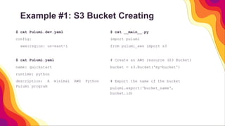 Example #1: S3 Bucket Creating
$ cat __main__.py
import pulumi
from pulumi_aws import s3
# Create an AWS resource (S3 Bucket)
bucket = s3.Bucket('my-bucket')
# Export the name of the bucket
pulumi.export('bucket_name',
bucket.id)
$ cat Pulumi.dev.yaml
config:
aws:region: us-east-1
$ cat Pulumi.yaml
name: quickstart
runtime: python
description: A minimal AWS Python
Pulumi program
 