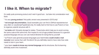I like it. When to migrate?
It’s really quite promising product and I wish it good luck…but take into consideration next
facts:
* it’s very young product: first public version was presented in 2018 only!
* not enough documentation. Good examples your can find in GitHub repositories but
very often on JavaScript/TypeScript only. It’s really hard to find how to use Pulumi or how
to organize code/dir structure with it.
* no locks with 3rd-party storage for states. Those locks which help you to avoid running
the same code at the same time. But maybe it’s not a huge problem because it’s a general
purpose language and you can use mature libraries for doing that by yourself.
* as Pulumi uses general purpose languages your teammates could create a real
monster even worse than with Terraform! So you definitely need to have rules how code
needs to look in your team.
* your team needs to know any normal language and its structures. But its learning
definitely worth time investment.
 