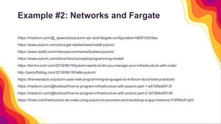 Example #2: Networks and Fargate
https://medium.com/@_ipeacocks/pulumi-vpc-and-fargate-configuration-fd60f1b053ea
https://www.pulumi.com/docs/get-started/aws/install-pulumi/
https://www.reddit.com/r/devops/comments/bcdwsn/pulumi/
https://www.pulumi.com/docs/intro/concepts/programming-model/
https://techcrunch.com/2018/06/18/pulumi-wants-to-let-you-manage-your-infrastructure-with-code/
http://joeduffyblog.com/2018/06/18/hello-pulumi/
https://thenewstack.io/pulumi-uses-real-programming-languages-to-enforce-cloud-best-practices/
https://medium.com/@kscloud/how-to-program-infrastructure-with-pulumi-part-1-a47d5edb913f
https://medium.com/@kscloud/how-to-program-infrastructure-with-pulumi-part-2-3d7d64e69146
https://itnext.io/infrastructure-as-code-using-pulumi-to-provision-and-bootstrap-a-gcp-instance-318f06c61a03
 