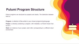 Pulumi Program Structure
 Pulumi programs are structured as projects and stacks. The distinction between
them is:

 Program: a collection of files written in your chosen programming language
 Project: a directory containing a program, with metadata, so Pulumi knows how
to run it
 Stack: an instance of your project, each often corresponding to a different cloud
environment
 